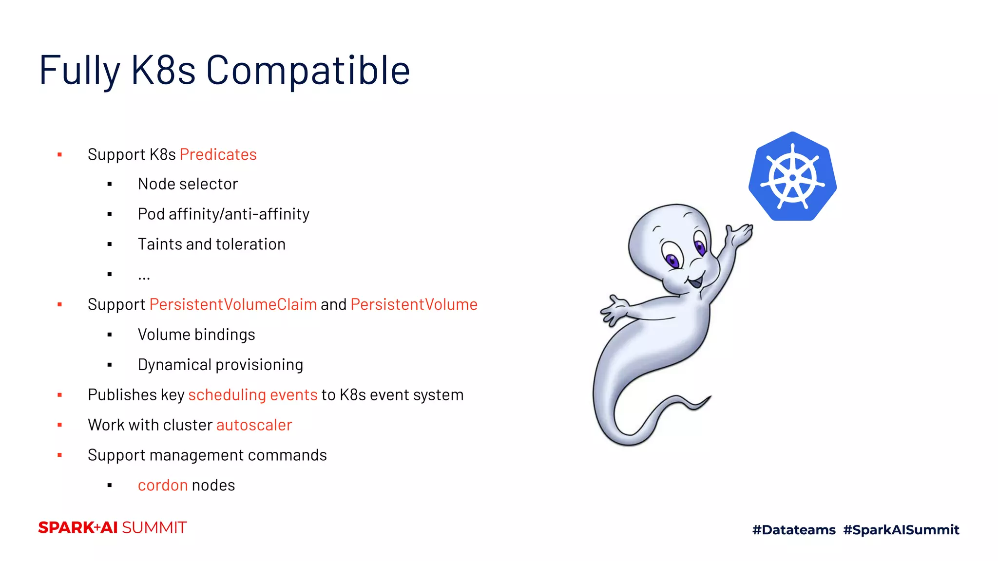 Fully K8s Compatible ▪ Support K8s Predicates ▪ Node selector ▪ Pod affinity/anti-affinity ▪ Taints and toleration ▪ … ▪ Support PersistentVolumeClaim and PersistentVolume ▪ Volume bindings ▪ Dynamical provisioning ▪ Publishes key scheduling events to K8s event system ▪ Work with cluster autoscaler ▪ Support management commands ▪ cordon nodes 