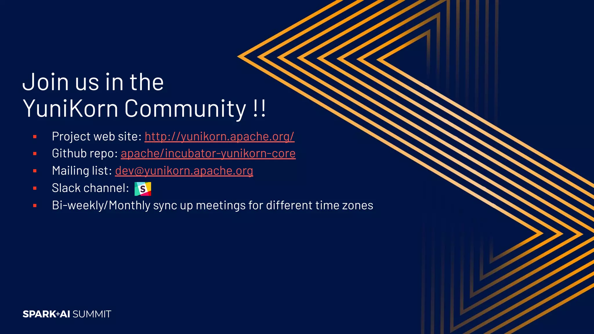Join us in the YuniKorn Community !! ▪ Project web site: http://yunikorn.apache.org/ ▪ Github repo: apache/incubator-yunikorn-core ▪ Mailing list: dev@yunikorn.apache.org ▪ Slack channel: ▪ Bi-weekly/Monthly sync up meetings for different time zones 