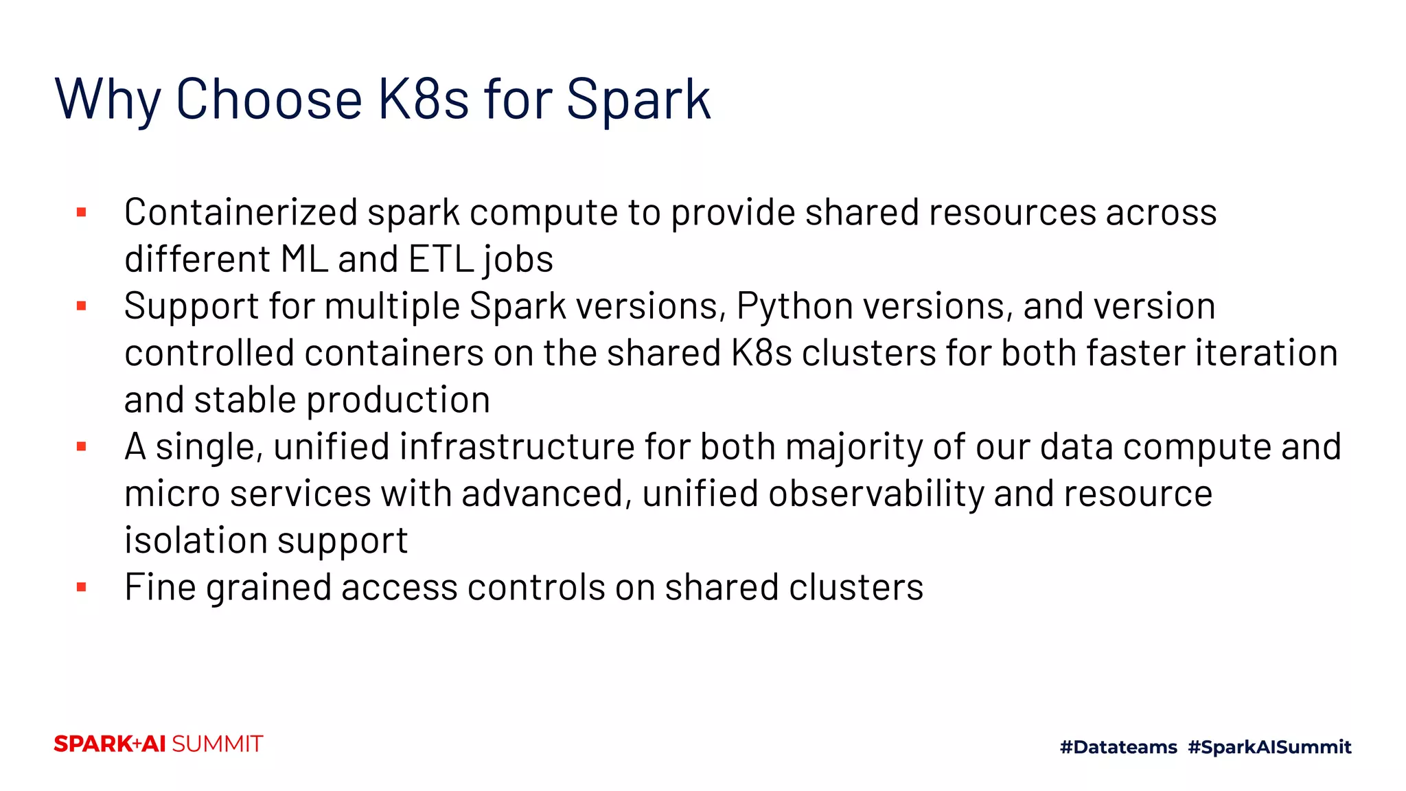 Why Choose K8s for Spark ▪ Containerized spark compute to provide shared resources across different ML and ETL jobs ▪ Support for multiple Spark versions, Python versions, and version controlled containers on the shared K8s clusters for both faster iteration and stable production ▪ A single, uniﬁed infrastructure for both majority of our data compute and micro services with advanced, uniﬁed observability and resource isolation support ▪ Fine grained access controls on shared clusters 