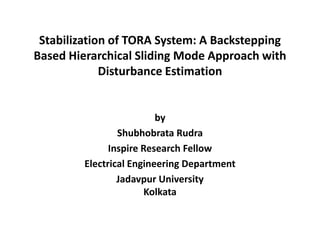Stabilization of TORA System: A Backstepping
Based Hierarchical Sliding Mode Approach with
             Disturbance Estimation


                          by
                 Shubhobrata Rudra
               Inspire Research Fellow
         Electrical Engineering Department
                 Jadavpur University
                        Kolkata
 