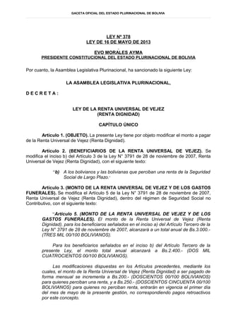 GACETA OFICIAL DEL ESTADO PLURINACIONAL DE BOLIVIA
LEY Nº 378
LEY DE 16 DE MAYO DE 2013
EVO MORALES AYMA
PRESIDENTE CONSTITUCIONAL DEL ESTADO PLURINACIONAL DE BOLIVIA
Por cuanto, la Asamblea Legislativa Plurinacional, ha sancionado la siguiente Ley:
LA ASAMBLEA LEGISLATIVA PLURINACIONAL,
D E C R E T A :
LEY DE LA RENTA UNIVERSAL DE VEJEZ
(RENTA DIGNIDAD)
CAPÍTULO ÚNICO
Artículo 1. (OBJETO). La presente Ley tiene por objeto modificar el monto a pagar
de la Renta Universal de Vejez (Renta Dignidad).
Artículo 2. (BENEFICIARIOS DE LA RENTA UNIVERSAL DE VEJEZ). Se
modifica el inciso b) del Artículo 3 de la Ley N° 3791 de 28 de noviembre de 2007, Renta
Universal de Vejez (Renta Dignidad), con el siguiente texto:
“b) A los bolivianos y las bolivianas que perciban una renta de la Seguridad
Social de Largo Plazo.”
Artículo 3. (MONTO DE LA RENTA UNIVERSAL DE VEJEZ Y DE LOS GASTOS
FUNERALES). Se modifica el Artículo 5 de la Ley N° 3791 de 28 de noviembre de 2007,
Renta Universal de Vejez (Renta Dignidad), dentro del régimen de Seguridad Social no
Contributivo, con el siguiente texto:
“Artículo 5. (MONTO DE LA RENTA UNIVERSAL DE VEJEZ Y DE LOS
GASTOS FUNERALES). El monto de la Renta Universal de Vejez (Renta
Dignidad), para los beneficiaros señalados en el inciso a) del Artículo Tercero de la
Ley N° 3791 de 28 de noviembre de 2007, alcanzará a un total anual de Bs.3.000.-
(TRES MIL 00/100 BOLIVIANOS).
Para los beneficiarios señalados en el inciso b) del Artículo Tercero de la
presente Ley, el monto total anual alcanzará a Bs.2.400.- (DOS MIL
CUATROCIENTOS 00/100 BOLIVIANOS).
Las modificaciones dispuestas en los Artículos precedentes, mediante los
cuales, el monto de la Renta Universal de Vejez (Renta Dignidad) a ser pagado de
forma mensual se incrementa a Bs.200.- (DOSCIENTOS 00/100 BOLIVIANOS)
para quienes perciban una renta, y a Bs.250.- (DOSCIENTOS CINCUENTA 00/100
BOLIVIANOS) para quienes no perciban renta, entrarán en vigencia el primer día
del mes de mayo de la presente gestión, no correspondiendo pagos retroactivos
por este concepto.
 