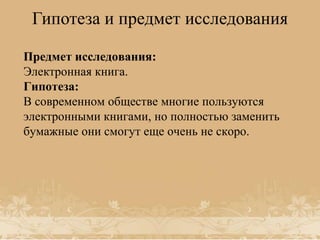 Гипотеза и предмет исследования
Предмет исследования:
Электронная книга.
Гипотеза:
В современном обществе многие пользуются
электронными книгами, но полностью заменить
бумажные они смогут еще очень не скоро.

 