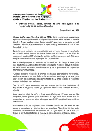 COORDINACIÓN DE
COMUNICACIÓN SOCIAL
CALLEJÓN DE ROJAS No. 4
COL. CENTRO / C.P.91000
XALAPA, VERACRUZ. MÉXICO
TEL. 01(228) 842.12.00
www.xalapa.gob.mx
Con apoyo de Gobierno del Estado
Martes DIFerente se suma al apoyo
de damnificados por las lluvias
• Entregan cobijas, catres, láminas de zinc para ayudar a la
recuperación de las familias afectadas
Comunicado No. 378
Xalapa de Enríquez, Ver; 5 de julio de 2011.- Hace exactamente una semana
Epifanía Molina lo perdió todo al desplomarse el techo de su casa en la colonia
Carolino Anaya tras las fuertes lluvias que dejó a su paso la tormenta tropical
“Arlenne”, dejando sus pertenencias al descubierto y exponiendo su salud a la
humedad y el frío.
Epifanía como cualquier persona solicitó ayuda en varios lugares sin que hasta
el momento le dieran una respuesta, fue en ese momento que su prima le
recomendó acudir al DIF Municipal a solicitar las láminas que le hacía falta para
resguardarse de las lluvias y proteger sus pertenencias.
Fue al día siguiente de su solicitud que personal del DIF Xalapa le llamó para
que acudiera a la Explanada del Palacio Municipal a recibir su apoyo de manos
de la alcaldesa Elízabeth Morales García y de la presidenta del organismo
Michelle Servín González.
“Gracias a dios ya me dieron 5 laminas con las que podré reparar mi vivienda,
me llamaron que a las tres de la tarde se me iban a entregar y me vine para
acá”, fueron las palabras de esta damnificada de 72 años de edad al recibir los
apoyos materiales para su hogar.
“Me da mucho gusto, me parece muy bien que nos ayuden, que nos apoyen, si
hay ayuda, si hay gente buena, yo agradezco a la señorita Elízabeth Morales”,
añadió.
Otro caso fue el de la señora Rosa María Cortina de 57 años que recibió
despensa, leche, galletas para alimentar a su hijo y sus cinco nietos que se
encuentran en uno de los cinco albergues que el DIF municipal implementó en
esta ciudad.
Rosa María sufrió el desplome de su vivienda ubicada en una zona de alto
riesgo al desgajarse un alud de tierra en la colonia Plan de Ayala, tras este
accidente sus cinco nietos se quedaron sin un lugar seguro al cual acudir, por
lo que el DIF Xalapa le tendió la mano y le dieron albergue en la zona oeste.
 