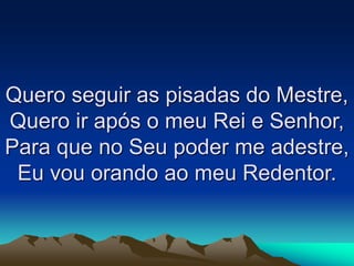 Quero seguir as pisadas do Mestre,
Quero ir após o meu Rei e Senhor,
Para que no Seu poder me adestre,
Eu vou orando ao meu Redentor.
 