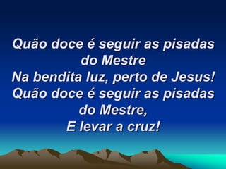 Quão doce é seguir as pisadas
do Mestre
Na bendita luz, perto de Jesus!
Quão doce é seguir as pisadas
do Mestre,
E levar a cruz!
 