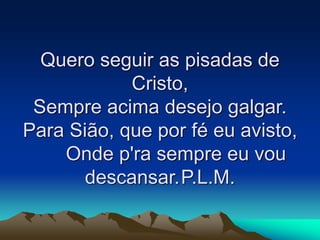 Quero seguir as pisadas de
Cristo,
Sempre acima desejo galgar.
Para Sião, que por fé eu avisto,
Onde p'ra sempre eu vou
descansar.P.L.M.
 