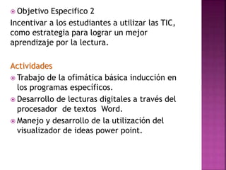  Objetivo Especifico 2
Incentivar a los estudiantes a utilizar las TIC,
como estrategia para lograr un mejor
aprendizaje por la lectura.
Actividades
 Trabajo de la ofimática básica inducción en
los programas específicos.
 Desarrollo de lecturas digitales a través del
procesador de textos Word.
 Manejo y desarrollo de la utilización del
visualizador de ideas power point.
 