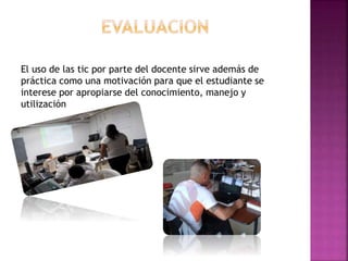 El uso de las tic por parte del docente sirve además de
práctica como una motivación para que el estudiante se
interese por apropiarse del conocimiento, manejo y
utilización
 