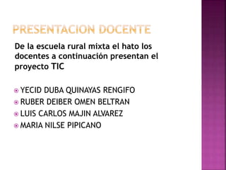 De la escuela rural mixta el hato los
docentes a continuación presentan el
proyecto TIC
 YECID DUBA QUINAYAS RENGIFO
 RUBER DEIBER OMEN BELTRAN
 LUIS CARLOS MAJIN ALVAREZ
 MARIA NILSE PIPICANO
 