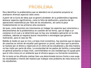Para identificar la problemática que se abordará con el presente proyecto se
analizaron diversos aspectos tales como:
A partir de la lluvia de ideas que se generó alrededor de la problemática logramos
destacar aspectos significativos, como la falta de dedicación y practica de las
operaciones matemáticas por falta de los estudiantes, así como la poca
fundamentación en los primeros años escolares
Así pues, como docentes nos interesamos en indagar los aspectos que conocíamos y
desconocíamos de la problemática en cuestión de tal forma, que se llegó a un
consenso en el cual y se determinó que no hay una verdadera aplicación en la vida
cotidiana, además se requiere buscar mecanismo o estrategias que generen
motivación, para el caso las TIC.
Debido al medio en que se vive y al bajo nivel económico, hay alumnos que en época
de cosechas se retiran de estudiar para ganarse un jornal, esto hace que la persona
se ilusione por el dinero y repercute en el retiro de los estudiantes y de esta manera
no hay visión por parte de ellos. La escolaridad de los padres de familia y comunidad
en general presenta un bajo nivel, convirtiéndose en una realidad que no ayuda para
que el niño crezca en un ambiente que el ofrezca apoyo a su formación económica.
Por lo tanto se les dificulta realizar bien una determinada lectura frente a eso surge
las necesidades e interés del maestro por trabajar este problema de mala lectura en
los estudiantes.
 