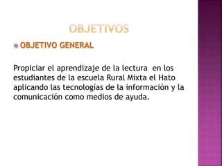  OBJETIVO GENERAL
Propiciar el aprendizaje de la lectura en los
estudiantes de la escuela Rural Mixta el Hato
aplicando las tecnologías de la información y la
comunicación como medios de ayuda.
 