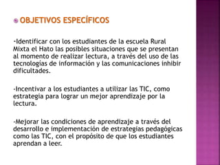  OBJETIVOS ESPECÍFICOS
-Identificar con los estudiantes de la escuela Rural
Mixta el Hato las posibles situaciones que se presentan
al momento de realizar lectura, a través del uso de las
tecnologías de información y las comunicaciones inhibir
dificultades.
-Incentivar a los estudiantes a utilizar las TIC, como
estrategia para lograr un mejor aprendizaje por la
lectura.
-Mejorar las condiciones de aprendizaje a través del
desarrollo e implementación de estrategias pedagógicas
como las TIC, con el propósito de que los estudiantes
aprendan a leer.
 