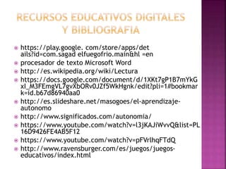  https://play.google. com/store/apps/det
ails?id=com.sagad elfuegofrio.main&hl =en
 procesador de texto Microsoft Word
 http://es.wikipedia.org/wiki/Lectura
 https://docs.google.com/document/d/1XKt7gP1B7mYkG
xI_M3FEmgVL7gvXbORv0JZf5WkHgnk/edit?pli=1#bookmar
k=id.b67d86940aa0
 http://es.slideshare.net/masogoes/el-aprendizaje-
autonomo
 http://www.significados.com/autonomia/
 https://www.youtube.com/watch?v=l3jKAJiWvvQ&list=PL
16D9426FE4AB5F12
 https://www.youtube.com/watch?v=pFVrlhqFTdQ
 http://www.ravensburger.com/es/juegos/juegos-
educativos/index.html
 