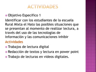  Objetivo Especifico 1
Identificar con los estudiantes de la escuela
Rural Mixta el Hato las posibles situaciones que
se presentan al momento de realizar lectura, a
través del uso de las tecnologías de
información y las comunicaciones inhibir
Actividades
 Trabajos de lectura digital
 Redacción de textos y lectura en power point
 Trabajo de lecturas en videos digitales.
 