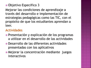  Objetivo Especifico 3
Mejorar las condiciones de aprendizaje a
través del desarrollo e implementación de
estrategias pedagógicas como las TIC, con el
propósito de que los estudiantes aprendan a
leer.
Actividades
 Presentación y explicación de los programas
a utilizar en el desarrollo de las actividades
 Desarrollo de las diferentes actividades
presentadas con los aplicativos
 Mejorar la concentración mediante juegos
interactivos
 