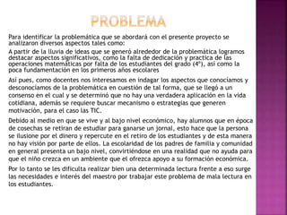 Para identificar la problemática que se abordará con el presente proyecto se
analizaron diversos aspectos tales como:
A partir de la lluvia de ideas que se generó alrededor de la problemática logramos
destacar aspectos significativos, como la falta de dedicación y practica de las
operaciones matemáticas por falta de los estudiantes del grado (4º), así como la
poca fundamentación en los primeros años escolares
Así pues, como docentes nos interesamos en indagar los aspectos que conocíamos y
desconocíamos de la problemática en cuestión de tal forma, que se llegó a un
consenso en el cual y se determinó que no hay una verdadera aplicación en la vida
cotidiana, además se requiere buscar mecanismo o estrategias que generen
motivación, para el caso las TIC.
Debido al medio en que se vive y al bajo nivel económico, hay alumnos que en época
de cosechas se retiran de estudiar para ganarse un jornal, esto hace que la persona
se ilusione por el dinero y repercute en el retiro de los estudiantes y de esta manera
no hay visión por parte de ellos. La escolaridad de los padres de familia y comunidad
en general presenta un bajo nivel, convirtiéndose en una realidad que no ayuda para
que el niño crezca en un ambiente que el ofrezca apoyo a su formación económica.
Por lo tanto se les dificulta realizar bien una determinada lectura frente a eso surge
las necesidades e interés del maestro por trabajar este problema de mala lectura en
los estudiantes.
 