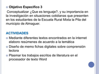  Objetivo Especifico 3
Conceptualizar ¿Que es lenguaje?, y su importancia en
la investigación en situaciones cotidianas que presenten
en los estudiantes de la Escuela Rural Mixta la Pila del
municipio de Almaguer.
ACTIVIDADES
 Mediante diferentes textos encontrados en la internet
elaboro resúmenes de acuerdo a la temática
 Diseño de memo fichas digitales sobre comprensión
lectora
 Plasmar los trabajos escritos de literatura en el
procesador de texto Word
 