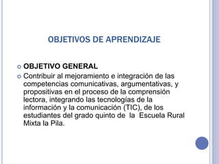 OBJETIVOS DE APRENDIZAJE
 OBJETIVO GENERAL
 Contribuir al mejoramiento e integración de las
competencias comunicativas, argumentativas, y
propositivas en el proceso de la comprensión
lectora, integrando las tecnologías de la
información y la comunicación (TIC), de los
estudiantes del grado quinto de la Escuela Rural
Mixta la Pila.
 