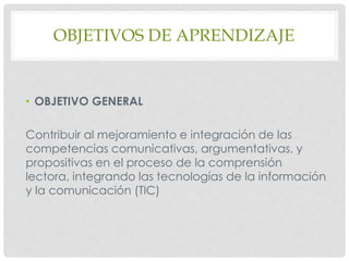 OBJETIVOS DE APRENDIZAJE
• OBJETIVO GENERAL
Contribuir al mejoramiento e integración de las
competencias comunicativas, argumentativas, y
propositivas en el proceso de la comprensión
lectora, integrando las tecnologías de la información
y la comunicación (TIC)
 