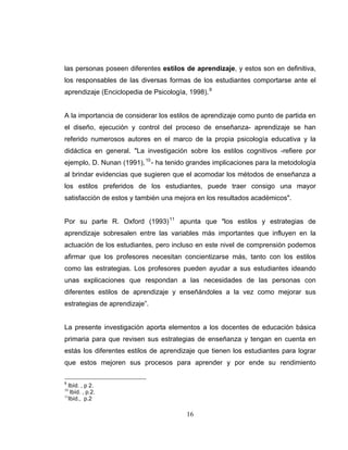 las personas poseen diferentes estilos de aprendizaje, y estos son en definitiva,
los responsables de las diversas formas de los estudiantes comportarse ante el
aprendizaje (Enciclopedia de Psicología, 1998). 9


A la importancia de considerar los estilos de aprendizaje como punto de partida en
el diseño, ejecución y control del proceso de enseñanza- aprendizaje se han
referido numerosos autores en el marco de la propia psicología educativa y la
didáctica en general. "La investigación sobre los estilos cognitivos -refiere por
ejemplo, D. Nunan (1991), 10 - ha tenido grandes implicaciones para la metodología
al brindar evidencias que sugieren que el acomodar los métodos de enseñanza a
los estilos preferidos de los estudiantes, puede traer consigo una mayor
satisfacción de estos y también una mejora en los resultados académicos".


Por su parte R. Oxford (1993) 11 apunta que "los estilos y estrategias de
aprendizaje sobresalen entre las variables más importantes que influyen en la
actuación de los estudiantes, pero incluso en este nivel de comprensión podemos
afirmar que los profesores necesitan concientizarse más, tanto con los estilos
como las estrategias. Los profesores pueden ayudar a sus estudiantes ideando
unas explicaciones que respondan a las necesidades de las personas con
diferentes estilos de aprendizaje y enseñándoles a la vez como mejorar sus
estrategias de aprendizaje”.


La presente investigación aporta elementos a los docentes de educación básica
primaria para que revisen sus estrategias de enseñanza y tengan en cuenta en
estás los diferentes estilos de aprendizaje que tienen los estudiantes para lograr
que estos mejoren sus procesos para aprender y por ende su rendimiento

9
  Ibíd. , p 2.
10
    Ibíd. , p.2.
11
   Ibíd., p.2

                                        16
 