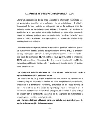 8. ANÁLISIS E INTERPRETACIÓN DE LOS RESULTADOS.


Ulterior al procesamiento de los datos se analiza la información recolectada con
los porcentajes obtenidos en la aplicación de los estadísticos.          El objetivo
fundamental de este análisis es, determinar cual es la incidencia entre las
variables: estilos de aprendizaje visual auditivo y kinestesico y el    rendimiento
académico y, en qué sentido se da dicha incidencia (es decir, si los valores de
una de las variables tienden a aumentar –o disminuir- los valores de la otra), y en
ese sentido como se afecta o contribuye la presencia de los estilos de aprendizaje
en el rendimiento académico.


Los estadísticos descriptivos y tablas de frecuencias permiten referenciar que en
las puntuaciones del test sistema de representación favorito (PNL), la diferencia
en los porcentajes se aproxima a privilegiar el canal auditivo, correspondiendo a
este estilo de aprendizaje, 65.71%, sobre el visual 22.86%, sobre el kinestesico
2.86%, sobre auditivo – kinestesico 5.71% y sobre el visual-auditivo 2.86% las
puntuaciones obtenidas oscilan entre 1 punto como puntaje menor y 7 puntos
como puntaje mayor.


Los referentes teóricos utilizados para este estudio          nos permiten hacer la
siguiente interpretación de los resultados.
Las variaciones en los puntajes obtenidos del test sistema de representación
favoritos (PNL) con respecto a la relación del Estilo de aprendizaje visual auditivo,
kinestesico y el rendimiento académico, demuestran en un grado mínimo, la
incidencia existente de los Estilos de Aprendizaje visual y kinestesico en el
rendimiento académico en matemáticas y lenguaje. Rescatando el estilo auditivo
en relación con el rendimiento académico en la asignatura de matemáticas y
lenguaje ya que reveló un mayor porcentaje.
Los referentes teóricos utilizados para este estudio nos permiten hacer la
siguiente interpretación de los resultados:


                                         63
 