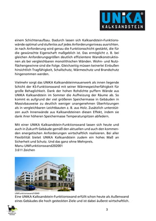 3
einem Schichtenaufbau. Dadurch lassen sich Kalksandstein-Funktions-
wände optimal und stufenlos auf jedes Anforderungsniveau ausrichten.
Je nach Anforderung wird genau die Funktionsschicht gestärkt, die für
die gewünschte Eigenschaft maßgeblich ist. Das ermöglicht z. B. bei
gleichen Anforderungsgrößen deutlich effizientere Wandkonstruktio-
nen als bei vergleichbaren monolithischen Wänden. Wohn- und Nutz-
flächengewinne sind die Folge. Gleichzeitig müssen keinerlei Einbußen
hinsichtlich Tragfähigkeit, Schallschutz, Wärmeschutz und Brandschutz
hingenommen werden.
Vielmehr sorgt das UNIKA Kalksandsteinmauerwerk als innen liegende
Schicht der KS-Funktionswand mit seiner Wärmespeicherfähigkeit für
große Behaglichkeit. Dank der hohen Rohdichte puffern Wände aus
UNIKA Kalksandstein im Sommer die Aufheizung der Räume ab. So
kommt es aufgrund der viel größeren Speichermasse in Gebäuden in
Massivbauweise zu deutlich weniger unangenehmen Überhitzungen
als in vergleichbaren Leichtbauten z. B. aus Holz. Zusätzlich unterstüt-
zen auch Innenwände aus Kalksandsteinen diesen Effekt, indem sie
dank ihrer höheren Speichermasse Temperaturspitzen abfedern.
Mit einer UNIKA Kalksandstein-Funktionswand lassen sich heute und
auch in Zukunft Gebäude gemäß den aktuellen und auch den kommen-
den energetischen Anforderungen wirtschaftlich realisieren. Bei aller
Flexibilität bietet UNIKA Kalksandstein zudem ein hohes Maß an
Sicherheit und Schutz. Und das ganz ohne Mehrpreis.
Manu UNIFunktionswand202001
3.611 Zeichen
UNIFunktionswand10949
Eine UNIKA Kalksandstein-Funktionswand erfüllt schon heute als Außenwand
eines Gebäudes die hoch gesteckten Ziele und ist dabei äußerst wirtschaftlich.
 