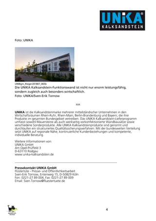 4
Foto: UNIKA
UNIBgm_Rieger201807_065b
Die UNIKA Kalksandstein-Funktionswand ist nicht nur enorm leistungsfähig,
sondern zugleich auch besonders wirtschaftlich.
Foto: UNIKA/Sven-Erik Tornow
xxx
UNIKA ist die Kalksandsteinmarke mehrerer mittelständischer Unternehmen in den
Wirtschaftsräumen Rhein-Ruhr, Rhein-Main, Berlin-Brandenburg und Bayern, die ihre
Produkte im gesamten Bundesgebiet vertreiben. Das UNIKA Kalksandstein-Lieferprogramm
umfasst sowohl Mauersteine als auch werkseitig vorkonfektionierte Wandbausätze sowie
verschiedene Sonderprodukte. Alle UNIKA Kalksandsteinprodukte sind genormt und
durchlaufen ein strukturiertes Qualitätssicherungsverfahren. Mit der bundesweiten Verteilung
setzt UNIKA auf regionale Nähe, kontinuierliche Kundenbeziehungen und kompetente,
individuelle Beratung.
Weitere Informationen von:
UNIKA GmbH
Am Opel-Prüffeld 3
D-63110 Rodgau
www.unika-kalksandstein.de
Pressekontakt UNIKA GmbH
Flüstertüte - Presse- und Öffentlichkeitsarbeit
Sven-Erik Tornow, Entenweg 15, D-50829 Köln
Fon: 0221-27 89 004, Fax: 0221-27 89 009
Email: Sven.Tornow@fluestertuete.de
 