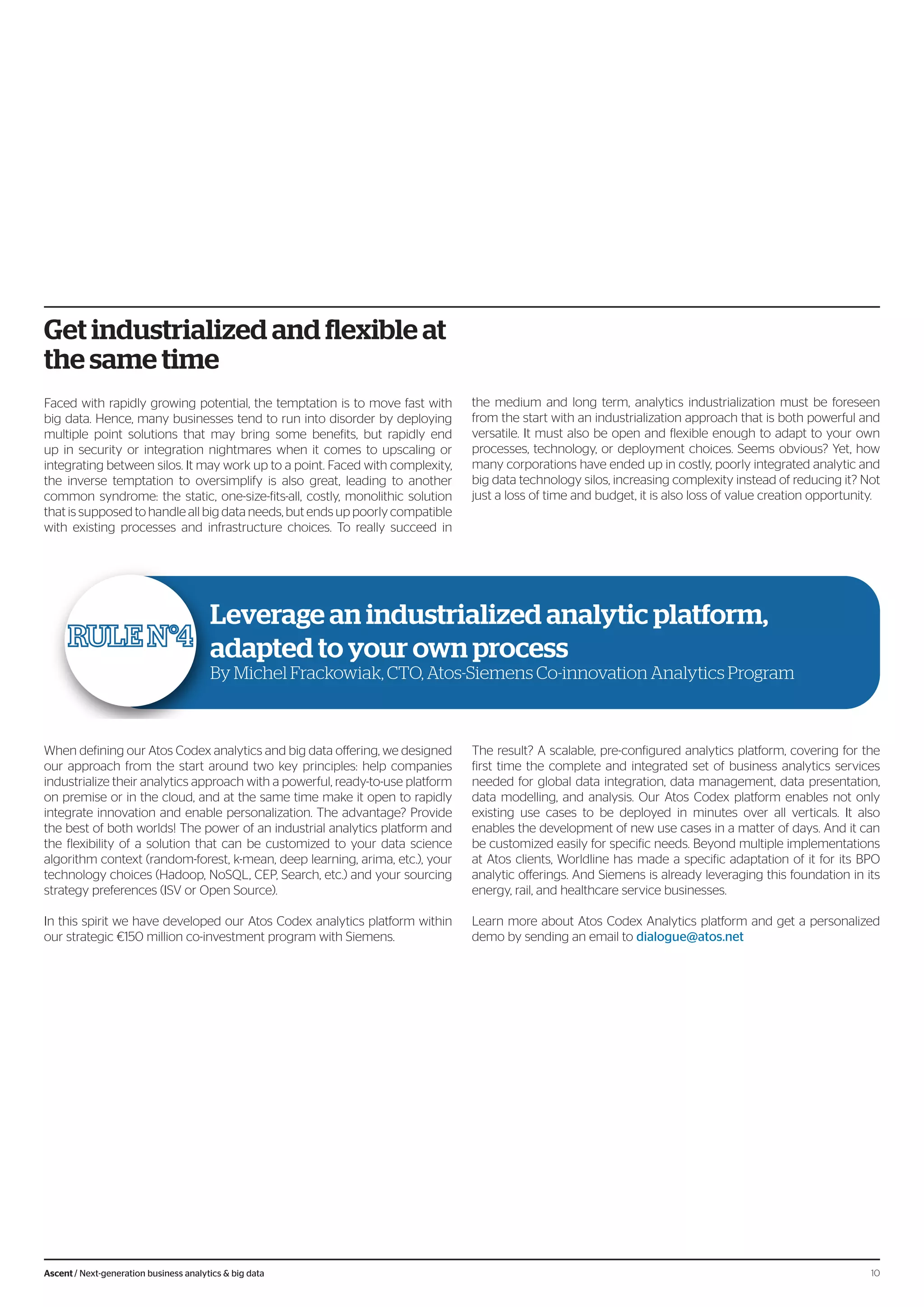 Get industrialized and flexible at
the same time
Faced with rapidly growing potential, the temptation is to move fast with
big data. Hence, many businesses tend to run into disorder by deploying
multiple point solutions that may bring some benefits, but rapidly end
up in security or integration nightmares when it comes to upscaling or
integrating between silos. It may work up to a point. Faced with complexity,
the inverse temptation to oversimplify is also great, leading to another
common syndrome: the static, one-size-fits-all, costly, monolithic solution
that is supposed to handle all big data needs, but ends up poorly compatible
with existing processes and infrastructure choices. To really succeed in
the medium and long term, analytics industrialization must be foreseen
from the start with an industrialization approach that is both powerful and
versatile. It must also be open and flexible enough to adapt to your own
processes, technology, or deployment choices. Seems obvious? Yet, how
many corporations have ended up in costly, poorly integrated analytic and
big data technology silos, increasing complexity instead of reducing it? Not
just a loss of time and budget, it is also loss of value creation opportunity.
When defining our Atos Codex analytics and big data offering, we designed
our approach from the start around two key principles: help companies
industrialize their analytics approach with a powerful, ready-to-use platform
on premise or in the cloud, and at the same time make it open to rapidly
integrate innovation and enable personalization. The advantage? Provide
the best of both worlds! The power of an industrial analytics platform and
the flexibility of a solution that can be customized to your data science
algorithm context (random-forest, k-mean, deep learning, arima, etc.), your
technology choices (Hadoop, NoSQL, CEP, Search, etc.) and your sourcing
strategy preferences (ISV or Open Source).
In this spirit we have developed our Atos Codex analytics platform within
our strategic €150 million co-investment program with Siemens.
The result? A scalable, pre-configured analytics platform, covering for the
first time the complete and integrated set of business analytics services
needed for global data integration, data management, data presentation,
data modelling, and analysis. Our Atos Codex platform enables not only
existing use cases to be deployed in minutes over all verticals. It also
enables the development of new use cases in a matter of days. And it can
be customized easily for specific needs. Beyond multiple implementations
at Atos clients, Worldline has made a specific adaptation of it for its BPO
analytic offerings. And Siemens is already leveraging this foundation in its
energy, rail, and healthcare service businesses.
Learn more about Atos Codex Analytics platform and get a personalized
demo by sending an email to dialogue@atos.net
Leverage an industrialized analytic platform,
adapted to your own process
By Michel Frackowiak, CTO, Atos-Siemens Co-innovation Analytics Program
10Ascent / Next-generation business analytics & big data
 