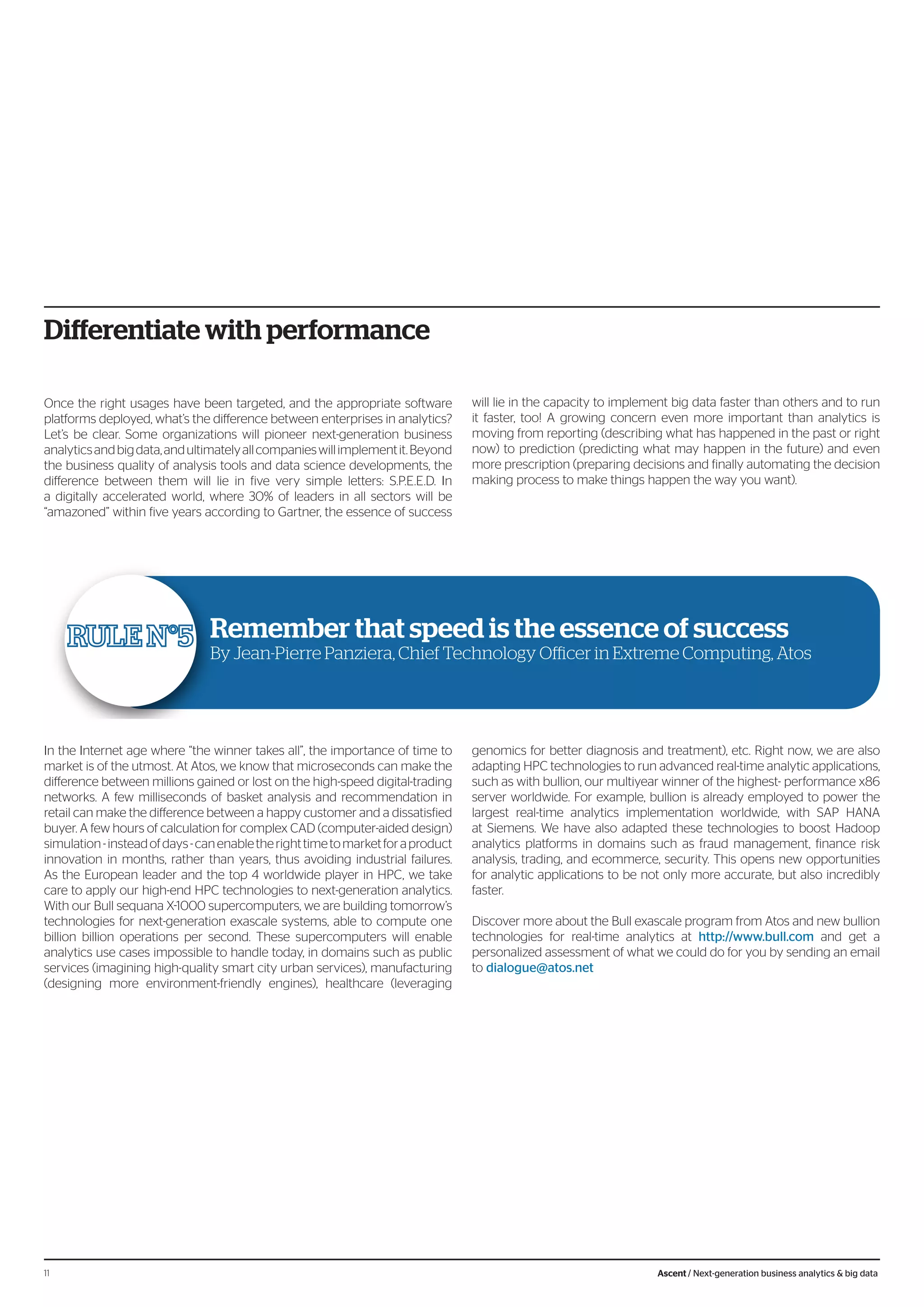 Differentiate with performance
Once the right usages have been targeted, and the appropriate software
platforms deployed, what’s the difference between enterprises in analytics?
Let’s be clear. Some organizations will pioneer next-generation business
analyticsandbigdata,andultimatelyallcompanieswillimplementit.Beyond
the business quality of analysis tools and data science developments, the
difference between them will lie in five very simple letters: S.P.E.E.D. In
a digitally accelerated world, where 30% of leaders in all sectors will be
“amazoned” within five years according to Gartner, the essence of success
will lie in the capacity to implement big data faster than others and to run
it faster, too! A growing concern even more important than analytics is
moving from reporting (describing what has happened in the past or right
now) to prediction (predicting what may happen in the future) and even
more prescription (preparing decisions and finally automating the decision
making process to make things happen the way you want).
In the Internet age where “the winner takes all”, the importance of time to
market is of the utmost. At Atos, we know that microseconds can make the
difference between millions gained or lost on the high-speed digital-trading
networks. A few milliseconds of basket analysis and recommendation in
retail can make the difference between a happy customer and a dissatisfied
buyer. A few hours of calculation for complex CAD (computer-aided design)
simulation-insteadofdays-canenabletherighttimetomarketforaproduct
innovation in months, rather than years, thus avoiding industrial failures.
As the European leader and the top 4 worldwide player in HPC, we take
care to apply our high-end HPC technologies to next-generation analytics.
With our Bull sequana X-1000 supercomputers, we are building tomorrow’s
technologies for next-generation exascale systems, able to compute one
billion billion operations per second. These supercomputers will enable
analytics use cases impossible to handle today, in domains such as public
services (imagining high-quality smart city urban services), manufacturing
(designing more environment-friendly engines), healthcare (leveraging
genomics for better diagnosis and treatment), etc. Right now, we are also
adapting HPC technologies to run advanced real-time analytic applications,
such as with bullion, our multiyear winner of the highest- performance x86
server worldwide. For example, bullion is already employed to power the
largest real-time analytics implementation worldwide, with SAP HANA
at Siemens. We have also adapted these technologies to boost Hadoop
analytics platforms in domains such as fraud management, finance risk
analysis, trading, and ecommerce, security. This opens new opportunities
for analytic applications to be not only more accurate, but also incredibly
faster.
Discover more about the Bull exascale program from Atos and new bullion
technologies for real-time analytics at http://www.bull.com and get a
personalized assessment of what we could do for you by sending an email
to dialogue@atos.net
Remember that speed is the essence of success
By Jean-Pierre Panziera, Chief Technology Officer in Extreme Computing, Atos
11 Ascent / Next-generation business analytics & big data
 