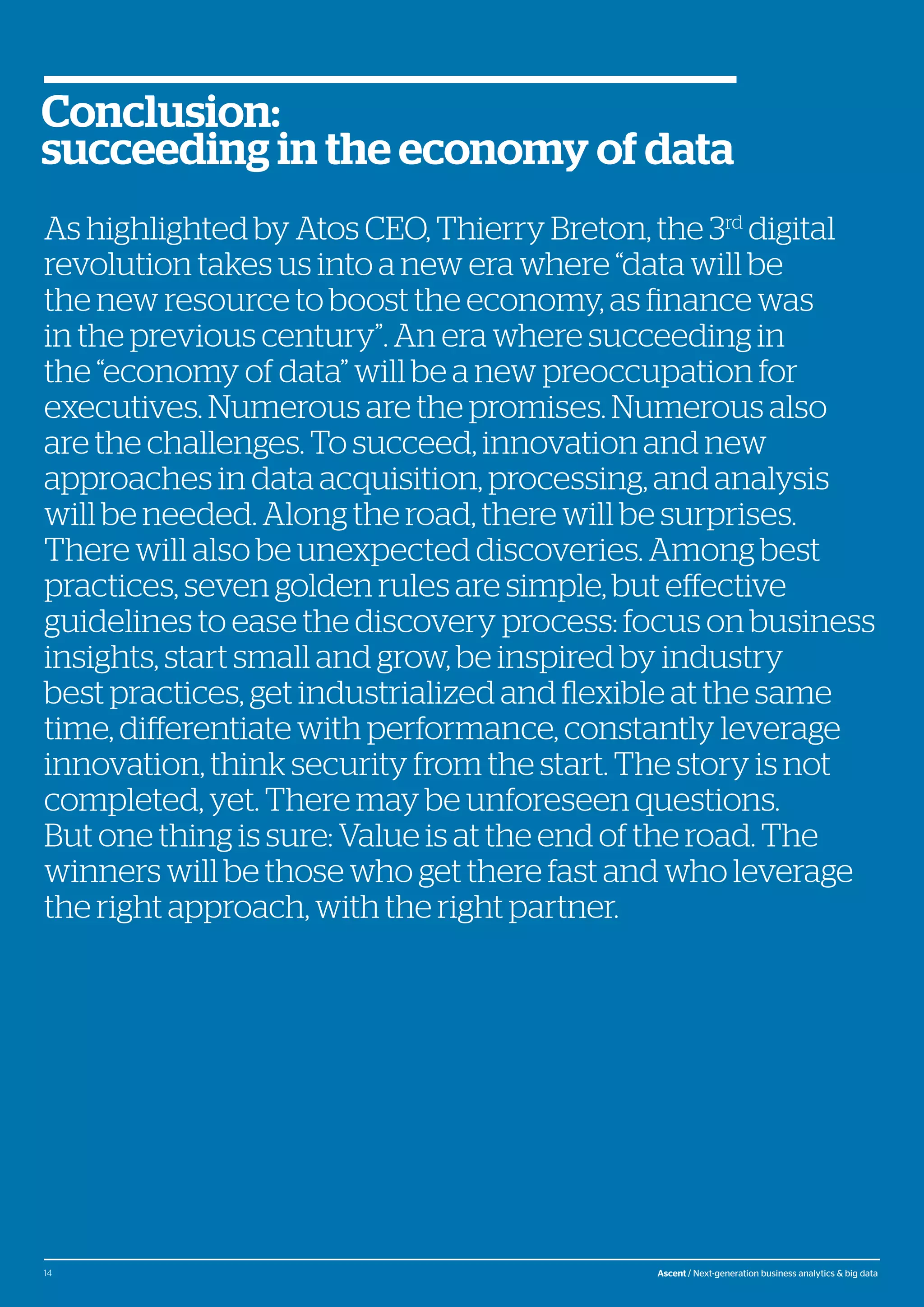 © Atos, 2016, all rights reserved. The contents of this white paper is owned by Atos. You may not use or reproduce it in any type of media, unless you have been granted prior written consent thereto
by a competent person authorized to represent Atos for such purpose.
As highlighted by Atos CEO, Thierry Breton, the 3rd
digital
revolution takes us into a new era where “data will be
the new resource to boost the economy, as finance was
in the previous century”. An era where succeeding in
the “economy of data” will be a new preoccupation for
executives. Numerous are the promises. Numerous also
are the challenges. To succeed, innovation and new
approaches in data acquisition, processing, and analysis
will be needed. Along the road, there will be surprises.
There will also be unexpected discoveries. Among best
practices, seven golden rules are simple, but effective
guidelines to ease the discovery process: focus on business
insights, start small and grow, be inspired by industry
best practices, get industrialized and flexible at the same
time, differentiate with performance, constantly leverage
innovation, think security from the start. The story is not
completed, yet. There may be unforeseen questions.
But one thing is sure: Value is at the end of the road. The
winners will be those who get there fast and who leverage
the right approach, with the right partner.
Conclusion:
succeeding in the economy of data
14 Ascent / Next-generation business analytics & big data
 