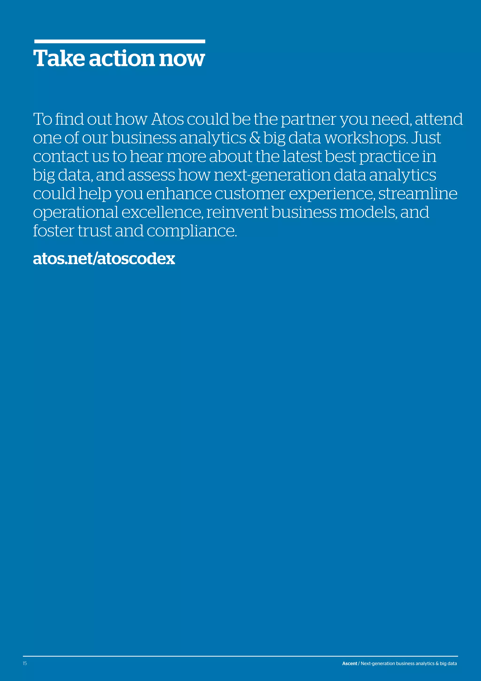 © Atos, 2016, all rights reserved. The contents of this white paper is owned by Atos. You may not use or reproduce it in any type of media, unless you have been granted prior written consent thereto
by a competent person authorized to represent Atos for such purpose.
To find out how Atos could be the partner you need, attend
one of our business analytics & big data workshops. Just
contact us to hear more about the latest best practice in
big data, and assess how next-generation data analytics
could help you enhance customer experience, streamline
operational excellence, reinvent business models, and
foster trust and compliance.
atos.net/atoscodex
Take action now
15 Ascent / Next-generation business analytics & big data
 