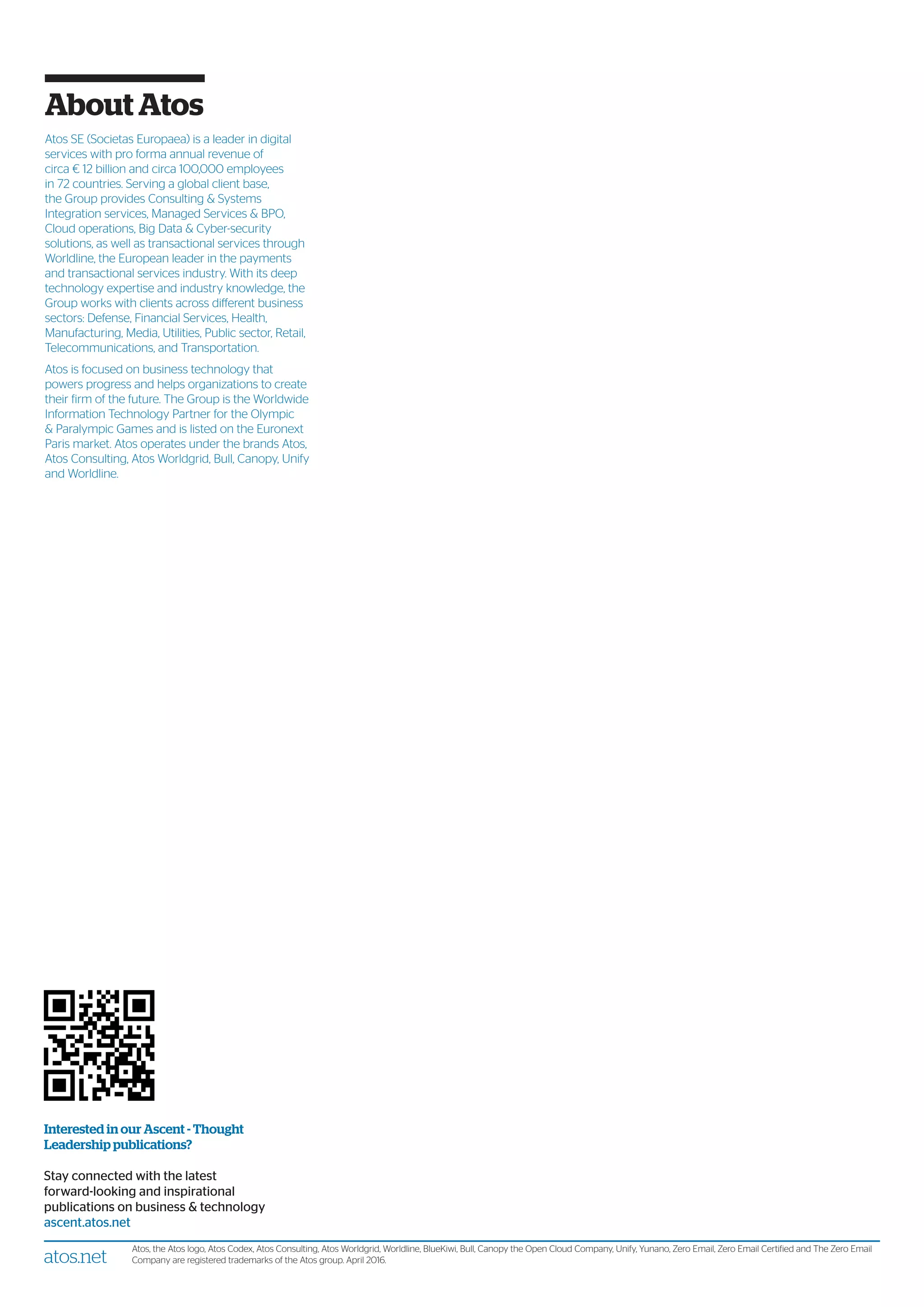 Interested in our Ascent - Thought
Leadership publications?
Stay connected with the latest
forward-looking and inspirational
publications on business & technology
ascent.atos.net
atos.net
Atos, the Atos logo, Atos Codex, Atos Consulting, Atos Worldgrid, Worldline, BlueKiwi, Bull, Canopy the Open Cloud Company, Unify, Yunano, Zero Email, Zero Email Certified and The Zero Email
Company are registered trademarks of the Atos group. April 2016.
About Atos
Atos SE (Societas Europaea) is a leader in digital
services with pro forma annual revenue of
circa € 12 billion and circa 100,000 employees
in 72 countries. Serving a global client base,
the Group provides Consulting & Systems
Integration services, Managed Services & BPO,
Cloud operations, Big Data & Cyber-security
solutions, as well as transactional services through
Worldline, the European leader in the payments
and transactional services industry. With its deep
technology expertise and industry knowledge, the
Group works with clients across different business
sectors: Defense, Financial Services, Health,
Manufacturing, Media, Utilities, Public sector, Retail,
Telecommunications, and Transportation.
Atos is focused on business technology that
powers progress and helps organizations to create
their firm of the future. The Group is the Worldwide
Information Technology Partner for the Olympic
& Paralympic Games and is listed on the Euronext
Paris market. Atos operates under the brands Atos,
Atos Consulting, Atos Worldgrid, Bull, Canopy, Unify
and Worldline.
 