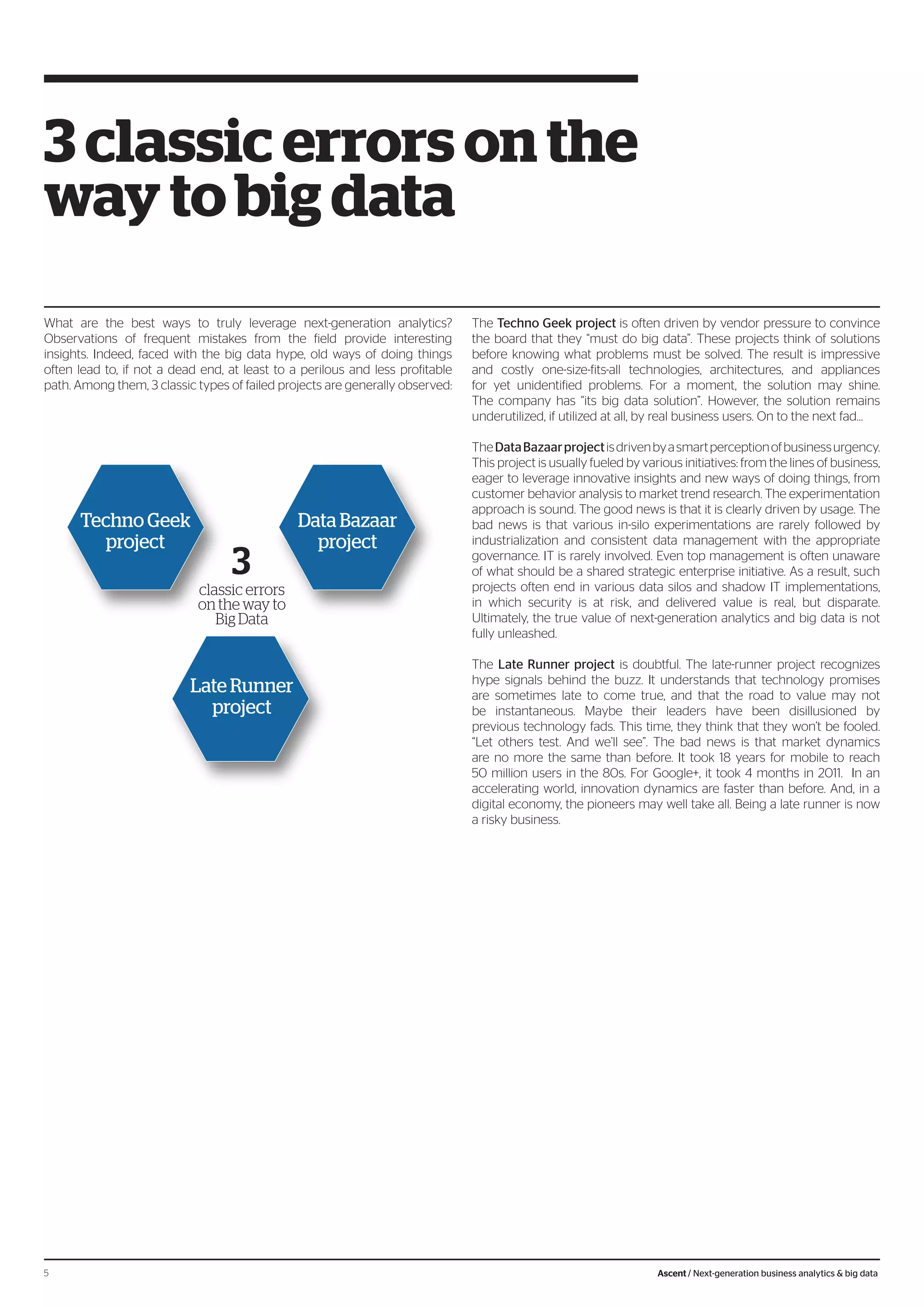 What are the best ways to truly leverage next-generation analytics?
Observations of frequent mistakes from the field provide interesting
insights. Indeed, faced with the big data hype, old ways of doing things
often lead to, if not a dead end, at least to a perilous and less profitable
path. Among them, 3 classic types of failed projects are generally observed:
The Techno Geek project is often driven by vendor pressure to convince
the board that they “must do big data”. These projects think of solutions
before knowing what problems must be solved. The result is impressive
and costly one-size-fits-all technologies, architectures, and appliances
for yet unidentified problems. For a moment, the solution may shine.
The company has “its big data solution”. However, the solution remains
underutilized, if utilized at all, by real business users. On to the next fad…
TheDataBazaarprojectisdrivenbyasmartperceptionofbusinessurgency.
This project is usually fueled by various initiatives: from the lines of business,
eager to leverage innovative insights and new ways of doing things, from
customer behavior analysis to market trend research. The experimentation
approach is sound. The good news is that it is clearly driven by usage. The
bad news is that various in-silo experimentations are rarely followed by
industrialization and consistent data management with the appropriate
governance. IT is rarely involved. Even top management is often unaware
of what should be a shared strategic enterprise initiative. As a result, such
projects often end in various data silos and shadow IT implementations,
in which security is at risk, and delivered value is real, but disparate.
Ultimately, the true value of next-generation analytics and big data is not
fully unleashed.
The Late Runner project is doubtful. The late-runner project recognizes
hype signals behind the buzz. It understands that technology promises
are sometimes late to come true, and that the road to value may not
be instantaneous. Maybe their leaders have been disillusioned by
previous technology fads. This time, they think that they won’t be fooled.
“Let others test. And we’ll see”. The bad news is that market dynamics
are no more the same than before. It took 18 years for mobile to reach
50 million users in the 80s. For Google+, it took 4 months in 2011. In an
accelerating world, innovation dynamics are faster than before. And, in a
digital economy, the pioneers may well take all. Being a late runner is now
a risky business.
3 classic errors on the
way to big data
3
classic errors
on the way to
Big Data
Techno Geek
project
Data Bazaar
project
Late Runner
project
5 Ascent / Next-generation business analytics & big data
 