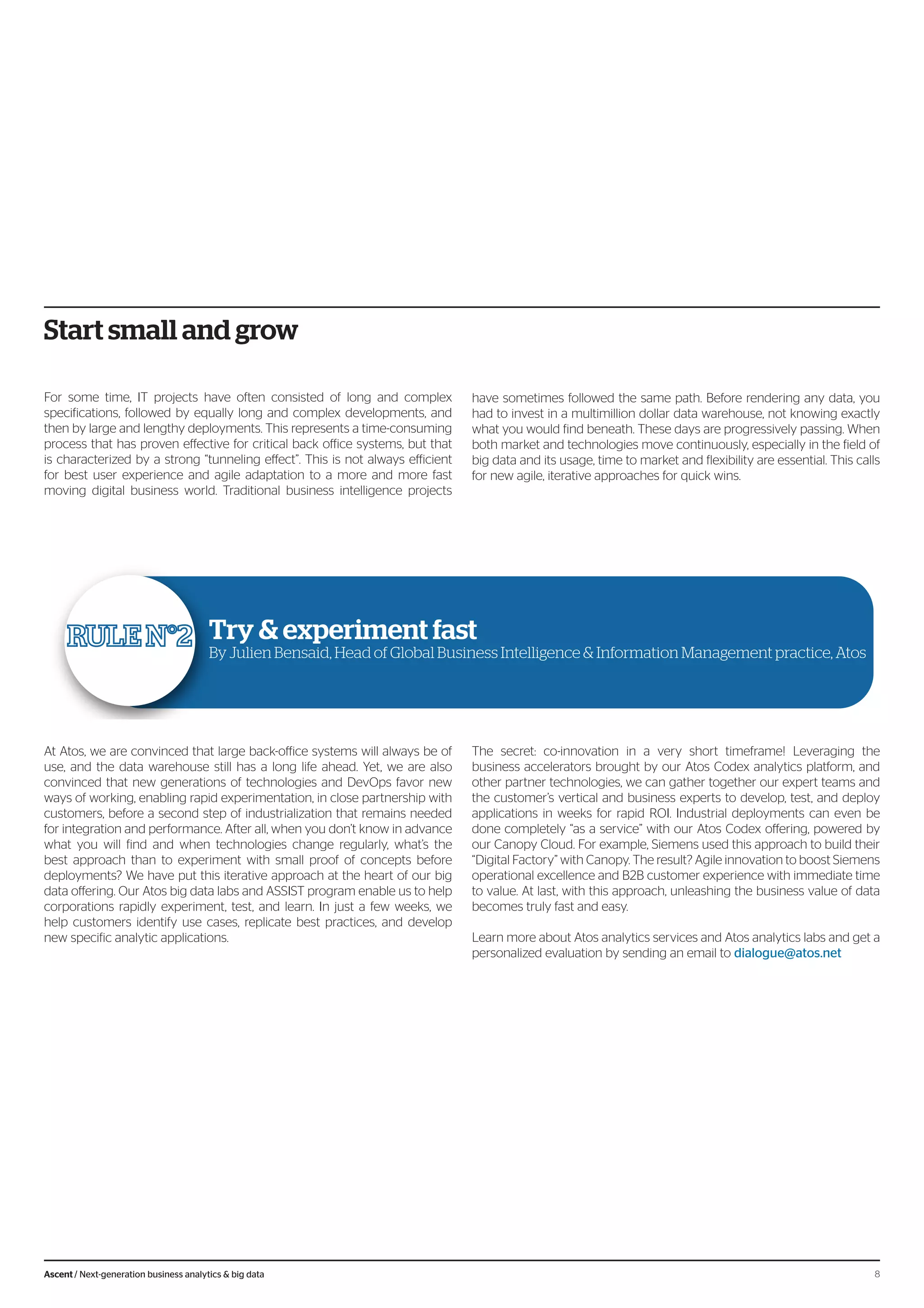 Start small and grow
For some time, IT projects have often consisted of long and complex
specifications, followed by equally long and complex developments, and
then by large and lengthy deployments. This represents a time-consuming
process that has proven effective for critical back office systems, but that
is characterized by a strong “tunneling effect”. This is not always efficient
for best user experience and agile adaptation to a more and more fast
moving digital business world. Traditional business intelligence projects
have sometimes followed the same path. Before rendering any data, you
had to invest in a multimillion dollar data warehouse, not knowing exactly
what you would find beneath. These days are progressively passing. When
both market and technologies move continuously, especially in the field of
big data and its usage, time to market and flexibility are essential. This calls
for new agile, iterative approaches for quick wins.
Try & experiment fast
By Julien Bensaid, Head of Global Business Intelligence & Information Management practice, Atos
At Atos, we are convinced that large back-office systems will always be of
use, and the data warehouse still has a long life ahead. Yet, we are also
convinced that new generations of technologies and DevOps favor new
ways of working, enabling rapid experimentation, in close partnership with
customers, before a second step of industrialization that remains needed
for integration and performance. After all, when you don’t know in advance
what you will find and when technologies change regularly, what’s the
best approach than to experiment with small proof of concepts before
deployments? We have put this iterative approach at the heart of our big
data offering. Our Atos big data labs and ASSIST program enable us to help
corporations rapidly experiment, test, and learn. In just a few weeks, we
help customers identify use cases, replicate best practices, and develop
new specific analytic applications.
The secret: co-innovation in a very short timeframe! Leveraging the
business accelerators brought by our Atos Codex analytics platform, and
other partner technologies, we can gather together our expert teams and
the customer’s vertical and business experts to develop, test, and deploy
applications in weeks for rapid ROI. Industrial deployments can even be
done completely “as a service” with our Atos Codex offering, powered by
our Canopy Cloud. For example, Siemens used this approach to build their
“Digital Factory” with Canopy. The result? Agile innovation to boost Siemens
operational excellence and B2B customer experience with immediate time
to value. At last, with this approach, unleashing the business value of data
becomes truly fast and easy.
Learn more about Atos analytics services and Atos analytics labs and get a
personalized evaluation by sending an email to dialogue@atos.net
8Ascent / Next-generation business analytics & big data
 