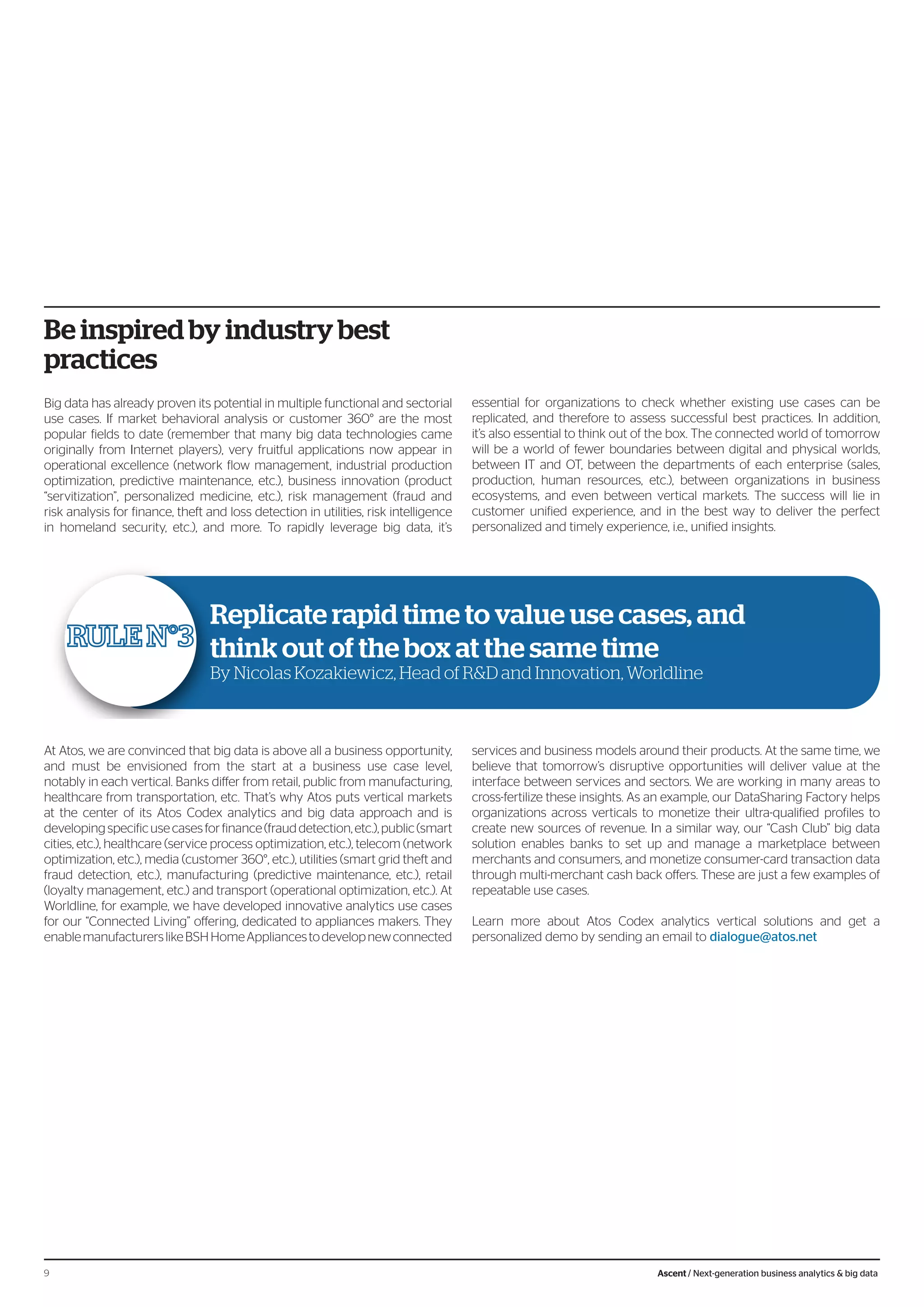 Be inspired by industry best
practices
Big data has already proven its potential in multiple functional and sectorial
use cases. If market behavioral analysis or customer 360° are the most
popular fields to date (remember that many big data technologies came
originally from Internet players), very fruitful applications now appear in
operational excellence (network flow management, industrial production
optimization, predictive maintenance, etc.), business innovation (product
“servitization”, personalized medicine, etc.), risk management (fraud and
risk analysis for finance, theft and loss detection in utilities, risk intelligence
in homeland security, etc.), and more. To rapidly leverage big data, it’s
essential for organizations to check whether existing use cases can be
replicated, and therefore to assess successful best practices. In addition,
it’s also essential to think out of the box. The connected world of tomorrow
will be a world of fewer boundaries between digital and physical worlds,
between IT and OT, between the departments of each enterprise (sales,
production, human resources, etc.), between organizations in business
ecosystems, and even between vertical markets. The success will lie in
customer unified experience, and in the best way to deliver the perfect
personalized and timely experience, i.e., unified insights.
Replicate rapid time to value use cases, and
think out of the box at the same time
By Nicolas Kozakiewicz, Head of R&D and Innovation, Worldline
At Atos, we are convinced that big data is above all a business opportunity,
and must be envisioned from the start at a business use case level,
notably in each vertical. Banks differ from retail, public from manufacturing,
healthcare from transportation, etc. That’s why Atos puts vertical markets
at the center of its Atos Codex analytics and big data approach and is
developingspecificusecasesforfinance(frauddetection,etc.),public(smart
cities, etc.), healthcare (service process optimization, etc.), telecom (network
optimization, etc.), media (customer 360°, etc.), utilities (smart grid theft and
fraud detection, etc.), manufacturing (predictive maintenance, etc.), retail
(loyalty management, etc.) and transport (operational optimization, etc.). At
Worldline, for example, we have developed innovative analytics use cases
for our “Connected Living” offering, dedicated to appliances makers. They
enablemanufacturerslikeBSHHomeAppliancestodevelopnewconnected
services and business models around their products. At the same time, we
believe that tomorrow’s disruptive opportunities will deliver value at the
interface between services and sectors. We are working in many areas to
cross-fertilize these insights. As an example, our DataSharing Factory helps
organizations across verticals to monetize their ultra-qualified profiles to
create new sources of revenue. In a similar way, our “Cash Club” big data
solution enables banks to set up and manage a marketplace between
merchants and consumers, and monetize consumer-card transaction data
through multi-merchant cash back offers. These are just a few examples of
repeatable use cases.
Learn more about Atos Codex analytics vertical solutions and get a
personalized demo by sending an email to dialogue@atos.net
9 Ascent / Next-generation business analytics & big data
 