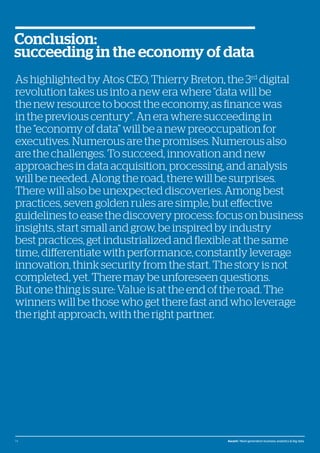 © Atos, 2016, all rights reserved. The contents of this white paper is owned by Atos. You may not use or reproduce it in any type of media, unless you have been granted prior written consent thereto
by a competent person authorized to represent Atos for such purpose.
As highlighted by Atos CEO, Thierry Breton, the 3rd
digital
revolution takes us into a new era where “data will be
the new resource to boost the economy, as finance was
in the previous century”. An era where succeeding in
the “economy of data” will be a new preoccupation for
executives. Numerous are the promises. Numerous also
are the challenges. To succeed, innovation and new
approaches in data acquisition, processing, and analysis
will be needed. Along the road, there will be surprises.
There will also be unexpected discoveries. Among best
practices, seven golden rules are simple, but effective
guidelines to ease the discovery process: focus on business
insights, start small and grow, be inspired by industry
best practices, get industrialized and flexible at the same
time, differentiate with performance, constantly leverage
innovation, think security from the start. The story is not
completed, yet. There may be unforeseen questions.
But one thing is sure: Value is at the end of the road. The
winners will be those who get there fast and who leverage
the right approach, with the right partner.
Conclusion:
succeeding in the economy of data
14 Ascent / Next-generation business analytics & big data
 