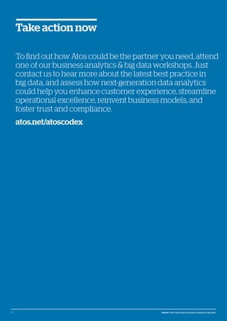 © Atos, 2016, all rights reserved. The contents of this white paper is owned by Atos. You may not use or reproduce it in any type of media, unless you have been granted prior written consent thereto
by a competent person authorized to represent Atos for such purpose.
To find out how Atos could be the partner you need, attend
one of our business analytics & big data workshops. Just
contact us to hear more about the latest best practice in
big data, and assess how next-generation data analytics
could help you enhance customer experience, streamline
operational excellence, reinvent business models, and
foster trust and compliance.
atos.net/atoscodex
Take action now
15 Ascent / Next-generation business analytics & big data
 