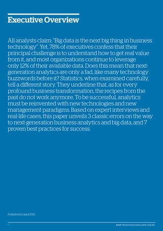 © Atos, 2016, all rights reserved. The contents of this white paper is owned by Atos. You may not use or reproduce it in any type of media, unless you have been granted prior written consent thereto
by a competent person authorized to represent Atos for such purpose.
Published in April 2016
All analysts claim: “Big data is the next big thing in business
technology”. Yet, 78% of executives confess that their
principal challenge is to understand how to get real value
from it, and most organizations continue to leverage
only 12% of their available data. Does this mean that next-
generation analytics are only a fad, like many technology
buzzwords before it? Statistics, when examined carefully,
tell a different story. They underline that, as for every
profound business transformation, the recipes from the
past do not work anymore. To be successful, analytics
must be reinvented with new technologies and new
management paradigms. Based on expert interviews and
real-life cases, this paper unveils 3 classic errors on the way
to next-generation business analytics and big data, and 7
proven best practices for success.
Executive Overview
2 Ascent / Next-generation business analytics & big data
 