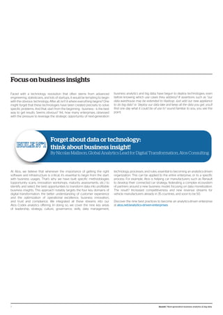 Focus on business insights
Faced with a technology revolution that often stems from advanced
engineering, statisticians, and lots of startups, it would be tempting to begin
with the obvious: technology. After all, isn’t it where everything begins? One
might forget that these technologies have been created precisely to solve
specific problems. And that, start from the beginning - business - is the best
way to get results. Seems obvious? Yet, how many enterprises, obsessed
with the pressure to leverage the strategic opportunity of next-generation
business analytics and big data, have begun to deploy technologies, even
before knowing which use cases they address? If assertions such as “our
data warehouse may be extended to Hadoop. Just add our new appliance
to do big data” or “deploy our data lake and keep all the data you get, you’ll
find one day what it could be of use to” sound familiar to you, you see the
point.
At Atos, we believe that whenever the importance of getting the right
software and infrastructure is critical, it’s essential to begin from the start:
with business usages. That’s why we have built specific methodologies
(opportunity scans, innovation workshops, maturity assessments, etc.) to
identify and select the best opportunities to transform data into profitable
business insights. This approach notably targets the four key domains of
digital transformation: the better understanding of customer experience
and the optimization of operational excellence, business innovation,
and trust and compliance. We integrated all these streams into our
Atos Codex analytics offering. In doing so, we cover the nine key areas
of leadership, strategy, culture, governance, skills, data management,
technology, processes, and rules, essential to becoming an analytics-driven
organization. This can be applied to the entire enterprise, or to a specific
process. For example, Atos is helping car manufacturers such as Renault
to develop their connected car strategy, federating a complex ecosystem
of partners around a new business model, focusing on data monetization.
The result? Increased competitiveness and new revenue streams for
vehicle manufacturers already in 35 countries, and soon to be 50.
Discover the nine best practices to become an analytics-driven enterprise
at atos.net/analytics-driven-enterprises
Forget about data or technology:
think about business insight!
By Nicolas Mallison, Global Analytics Lead for Digital Transformation, Atos Consulting
7 Ascent / Next-generation business analytics & big data
 