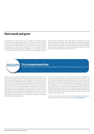 Start small and grow
For some time, IT projects have often consisted of long and complex
specifications, followed by equally long and complex developments, and
then by large and lengthy deployments. This represents a time-consuming
process that has proven effective for critical back office systems, but that
is characterized by a strong “tunneling effect”. This is not always efficient
for best user experience and agile adaptation to a more and more fast
moving digital business world. Traditional business intelligence projects
have sometimes followed the same path. Before rendering any data, you
had to invest in a multimillion dollar data warehouse, not knowing exactly
what you would find beneath. These days are progressively passing. When
both market and technologies move continuously, especially in the field of
big data and its usage, time to market and flexibility are essential. This calls
for new agile, iterative approaches for quick wins.
Try & experiment fast
By Julien Bensaid, Head of Global Business Intelligence & Information Management practice, Atos
At Atos, we are convinced that large back-office systems will always be of
use, and the data warehouse still has a long life ahead. Yet, we are also
convinced that new generations of technologies and DevOps favor new
ways of working, enabling rapid experimentation, in close partnership with
customers, before a second step of industrialization that remains needed
for integration and performance. After all, when you don’t know in advance
what you will find and when technologies change regularly, what’s the
best approach than to experiment with small proof of concepts before
deployments? We have put this iterative approach at the heart of our big
data offering. Our Atos big data labs and ASSIST program enable us to help
corporations rapidly experiment, test, and learn. In just a few weeks, we
help customers identify use cases, replicate best practices, and develop
new specific analytic applications.
The secret: co-innovation in a very short timeframe! Leveraging the
business accelerators brought by our Atos Codex analytics platform, and
other partner technologies, we can gather together our expert teams and
the customer’s vertical and business experts to develop, test, and deploy
applications in weeks for rapid ROI. Industrial deployments can even be
done completely “as a service” with our Atos Codex offering, powered by
our Canopy Cloud. For example, Siemens used this approach to build their
“Digital Factory” with Canopy. The result? Agile innovation to boost Siemens
operational excellence and B2B customer experience with immediate time
to value. At last, with this approach, unleashing the business value of data
becomes truly fast and easy.
Learn more about Atos analytics services and Atos analytics labs and get a
personalized evaluation by sending an email to dialogue@atos.net
8Ascent / Next-generation business analytics & big data
 