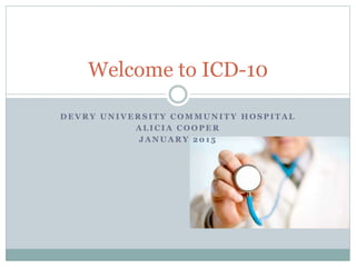 D E V R Y U N I V E R S I T Y C O M M U N I T Y H O S P I T A L
A L I C I A C O O P E R
J A N U A R Y 2 0 1 5
Welcome to ICD-10
 