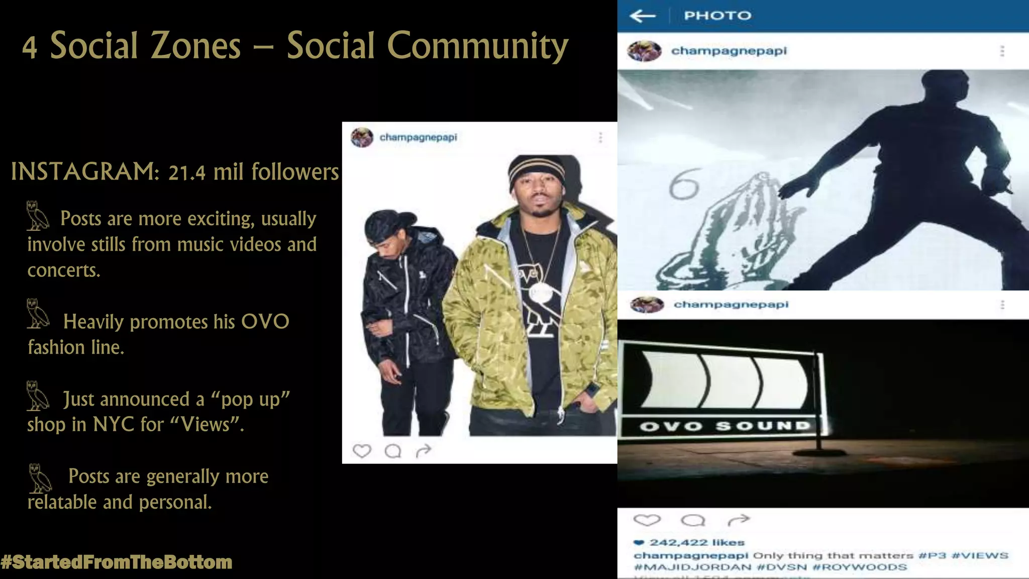 4 Social Zones – Social Community
INSTAGRAM: 21.4 mil followers
Posts are more exciting, usually
involve stills from music videos and
concerts.
Heavily promotes his OVO
fashion line.
Just announced a “pop up”
shop in NYC for “Views”.
Posts are generally more
relatable and personal.
#StartedFromTheBottom
 