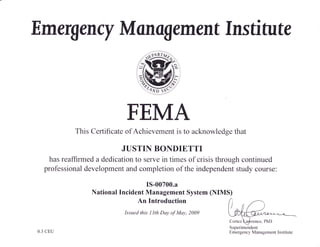 E m ergency M a nogement Ins ti tu te
FEMA
This Certificate of Achievement is to acknowledge that
h a s r e a ffi rm e d a d e d i c
"1yi;
il,l ?Tr?':T Ht* r s thr o u gh c o nt inu e d
professional development and completion of the independent study course:
IS-00700.a
National Incident Management System (NIMS)
An Introduction
Issued this I3th Day of May, 2009
Superintendent
Emergency Management Institute
W
0.3 CEU
 