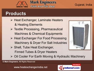 Products
  Heat Exchanger, Laminate Heaters
   & Heating Elements
  Textile Processing, Pharmaceutical
   Machines & Chemical Equipments
  Heat Exchanger For Food Processing
   Machinery & Dryer For Salt Industries
  Shell, Tube Heat Exchanger,
   Finned Tubes & Dryer Heaters
  Oil Cooler For Earth Moving & Hydraulic Machinery
 