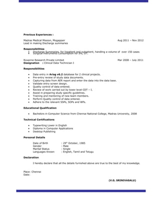Previous Experiences :
Madras Medical Mission, Mogappair Aug 2011 – Nov 2012
Lead in making Discharge summaries
Responsibilities
• Discharge Summaries for Inpatient and outpatient, handling a volume of over 150 cases
• Surgical instruments Consumption for IPs, OT.
Roxanne Research Private Limited Mar 2008 – July 2011
Designation : Clinical Data Technician I
Responsibilities
• Data entry in Arisg v6.2 database for 2 clinical projects.
• Pre-entry review of study data documents.
• Capturing data from AER report and enter the data into the data base.
• Validate entry screen design.
• Quality control of data entered.
• Review of work carried out by lower level CDT – I.
• Assist in preparing study specific guidelines.
• Training and mentoring of new team members.
• Perform Quality control of data entered.
• Adhere to the relevant SSPs, SOPs and WPs.
Educational Qualification
• Bachelors in Computer Science from Chennai National College, Madras University, 2008
Technical Certifications
• Typewriting Lower in English
• Diploma in Computer Applications
• Desktop Publishing
Personal Details
Date of Birth : 29th
October, 1985
Gender : Male
Marital Status : Single
Languages Known : English, Tamil and Telugu
Declaration
I hereby declare that all the details furnished above are true to the best of my knowledge.
Place: Chennai
Date:
(V.G. SRINIVASALU)
 