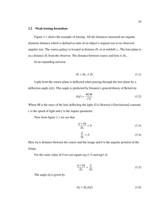 10
1.2 Weak lensing formalism
Figure 1.1 shows the example of lensing. All the distances measured are angular
diameter distance which is deﬁned as ratio of an object’s original size to its observed
angular size. The source galaxy is located at distance Ds or at redshift zs .The lens plane is
at a distance Dl from the observer. The distance between source and lens is Dls .
In an expanding universe
Dl + Dls Ds (1.1)
Light from the source plane is deﬂected when passing through the lens plane by a
deﬂection angle ˆα(ξ). This angle is predicted by Einstein’s general theory of Relativity
ˆα(ξ) =
4GM
c2ξ
. (1.2)
Where M is the mass of the lens deﬂecting the light, G is Newton’s Gravitational constant,
c is the speed of light and ξ is the impact parameter.
Now from ﬁgure 1.1 we see that
η + δη
Ds
= θ (1.3)
ξ
Dl
= θ (1.4)
Here δη is distance between the source and the image and θ is the angular position of the
image.
For the same value of θ we can equate eq.(1.3) and eq(1.4)
η + δη
Ds
=
ξ
Dl
(1.5)
The angle δη is given by
δη = Dls ˆα(ξ) (1.6)
 