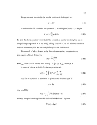 12
The parameter ξ is related to the angular position of the image θ by
ξ = Dlθ (1.9)
If we substitute the value of η and ξ from eq.(1.8) and eq.(1.9) to eq.(1.7) we get
β = θ −
Dls
Ds
ˆα(Dlθ) (1.10)
So from the above equation we see that if the source is at angular position β we see an
image at angular position θ. In the strong lensing case eqn.(1.10) has multiple solution θ
that can result same β i.e. we see multiple image for the same source.
The strength of a lens depend on the dimensionless surface mass density or
convergence which is deﬁned by
κ(θ) =
(Dlθ)
cr
(1.11)
Here cr is the critical surface mass density . If (Dlθ) > cr then κ(θ) > 1
In terms of κ(θ) the scaled deﬂection angle α(θ) reads
α(θ) =
1
π
d2
θ κ(θ )
θ − θ
|θ − θ |2
(1.12)
α(θ) can be expressed as deﬂection of gravitational potential ψ(θ) as
α = ψ (1.13)
so ψ would be
ψ(θ) =
1
π
d2
θ κ(θ ) ln |θ − θ | (1.14)
where ψ ,the gravitational potential is derived from Poisson’s equation
2
ψ(θ) = 2κ(θ) (1.15)
 