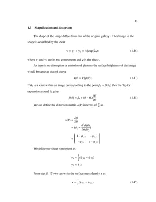 13
1.3 Magniﬁcation and distortion
The shape of the image diﬀers from that of the original galaxy . The change in the
shape is described by the shear
γ = γ1 + iγ2 = |γ| exp(2iϕ) (1.16)
where γ1 and γ2 are its two components and ϕ is the phase .
As there is no absorption or emission of photons the surface brightness of the image
would be same as that of source
I(θ) = Is
[β(θ)] (1.17)
If θ0 is a point within an image corresponding to the point β0 = β(θ0) then the Taylor
expansion around θ0 gives
β(θ) = β0 + (θ − θ0)
∂β
∂θ
(1.18)
We can deﬁne the distortion matrix A(θ) in terms of ∂β
∂θ
as
A(θ) =
∂β
∂θ
= (δij −
∂2
ψ(θ)
∂θi∂θj
)
=


1 − ψ,11 −ψ,12
−ψ,21 1 − ψ,22


We deﬁne our shear component as
γ1 =
1
2
(ψ,11 − ψ,22)
γ2 = ψ,12
From eqn.(1.15) we can write the surface mass density κ as
κ =
1
2
(ψ,11 + ψ,22) (1.19)
 