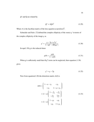 16
Qs
and Q are related by
Qs
= AQAT
(1.29)
Where A is the Jacobian matrix of the lens equation at position θ .
Schneider and Seitz [7] deﬁned the complex ellipticity of the source χs
in terms of
the complex ellipticity of the image χ as
χs
=
χ − 2g + g2
χ∗
1 + |g|2 − 2R(gχ∗)
(1.30)
In eqn(1.30) g is the reduced shear
g(θ) =
γ(θ)
1 − κ(θ)
(1.31)
When g is suﬃciently small that O(g2
) term can be neglected, then equation (1.30)
gives
χs
= χ − 2g (1.32)
Now from equation(1.20) the distortion matrix A(θ) is
A(θ) =


1 − κ − γ1 −γ2
−γ2 1 − κ + γ1


= (1 − κ)


1 − γ1
1−κ
− γ2
1−κ
− γ2
1−κ
1+γ1
1−κ


= (1 − κ)


1 − g1 −g2
−g2 1 + g1


(1.33)
 