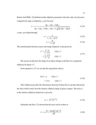 17
Bonnet And Miller [5] deﬁned another ellipticity parameter when the value of g becomes
comparitively large so ellipticity χ can’t be used
ε =
Q11 − Q22 + 2iQ12
Q11 + Q22 + 2(Q11 + Q22 + 2 [Q11Q22 − Q2
12])
(1.34)
ε and χ are related through
ε =
χ
1 + [1 − |χ|2]
1
2
(1.35)
χ =
2ε
1 + |ε|2
(1.36)
The transformation between source and image ellipticity is then given by
εs
=
ε − g
1 − g∗ε
if|g| ≤ 1
=
1 − g∗
ε
ε∗ − g∗
if|g| > 1
(1.37)
We can get an idea how the shape of an object changes with their two component
ellipticity by ﬁgure-1.3.
From equation (1.37) we see that the expectation value is
E(ε) = g if|g| ≤ 1
= 1/g ∗ if|g| > 1
(1.38)
Thus ellipticity provides the information about local shear but it is greatly aﬀected by
the noise which comes from the intrinsic elliptical shape of galaxy images. The noise σ
in the intrinsic ellipticity dispersion is given by
σ =
√
< s s∗ > (1.39)
Schneider and Seitz [7] showed that the error can be written as
σ = σε
[1 − min(|g|2
, |g|−2
)]
√
N
(1.40)
 